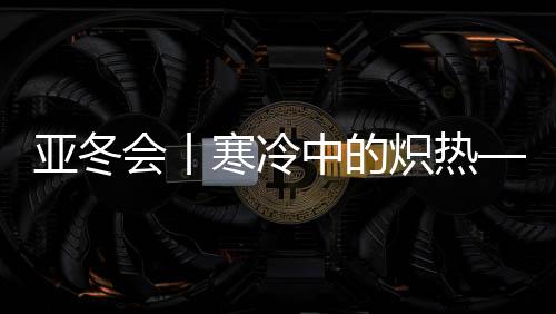 亞冬會(huì)丨寒冷中的熾熱——亞冬會(huì)開幕式亮點(diǎn)揭秘