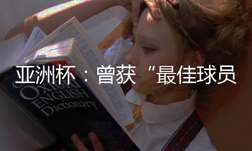 亞洲杯：曾獲“最佳球員”稱號的他，建言中國足球