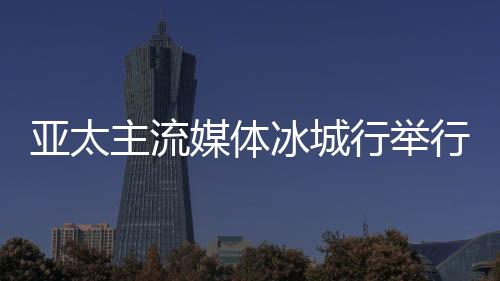 亞太主流媒體冰城行舉行 14國主流媒體提前探訪“亞冬會”