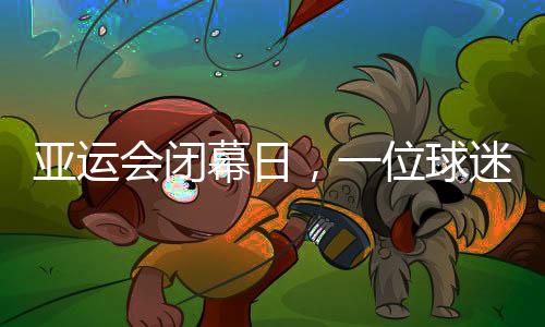 亞運(yùn)會(huì)閉幕日，一位球迷的“小別離”：圓夢(mèng)、重聚與期待