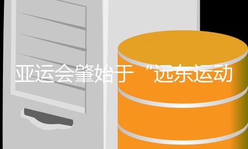 亞運會肇始于“遠東運動會” 中國軍團兩度家門口創紀錄
