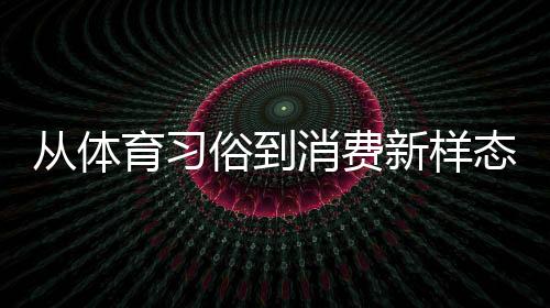 從體育習(xí)俗到消費(fèi)新樣態(tài) 原來(lái)你還是這樣“運(yùn)動(dòng)”的端午