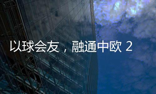 以球會(huì)友，融通中歐 2023歐通杯中歐乒乓球邀請(qǐng)賽在荷蘭舉行