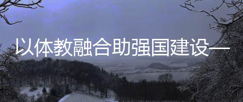 以體教融合助強國建設——體育教育頻成兩會熱詞