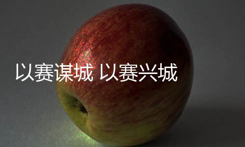 以賽謀城 以賽興城  2023年“賽事熱”產生持續深遠影響