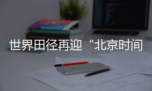 世界田徑再迎“北京時(shí)間” “雙奧之城”自信邀約世界