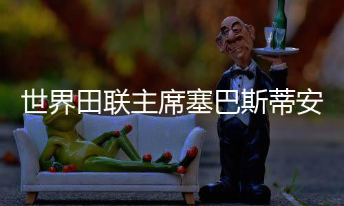 世界田聯(lián)主席塞巴斯蒂安·科點(diǎn)贊廣州世界田聯(lián)接力賽籌備工作