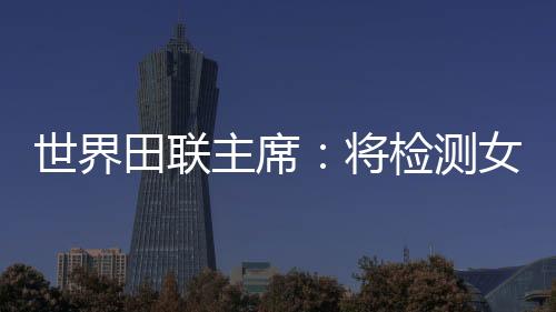 世界田聯主席：將檢測女選手染色體，以維護“比賽的公正性”