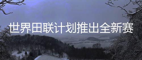 世界田聯計劃推出全新賽事“世界田徑終極冠軍賽”