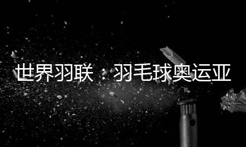 世界羽聯：羽毛球奧運亞軍何冰嬌退出國際賽場