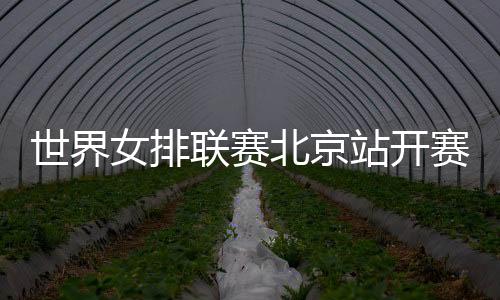 世界女排聯(lián)賽北京站開賽在即 中國女排新周期首秀受關(guān)注
