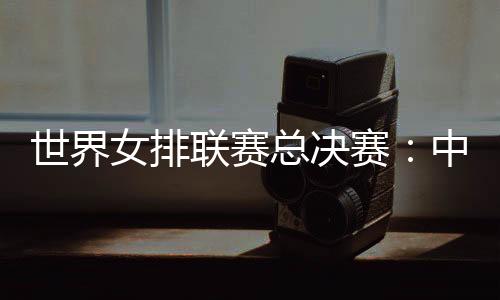 世界女排聯賽總決賽：中國女排將戰日本隊