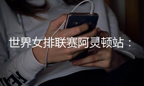 世界女排聯賽阿靈頓站：中國隊逆轉美國隊 四戰全勝收官