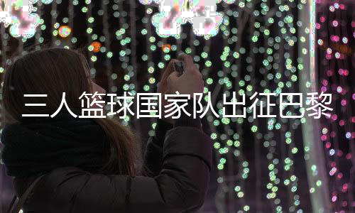 三人籃球國家隊出征巴黎 姚明：為那些同樣有奧運夢想的隊友戰斗