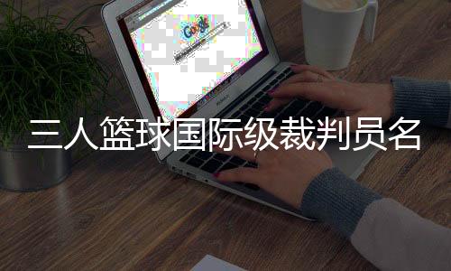 三人籃球國際級裁判員名單公布 中國裁判員再次入選巴黎奧運會執裁名單