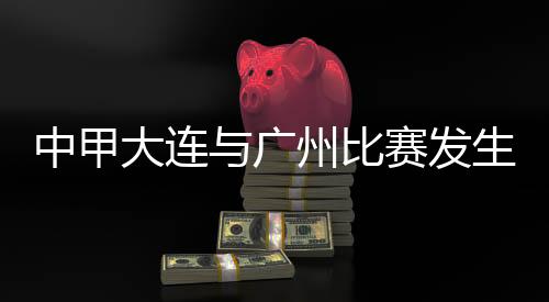 中甲大連與廣州比賽發生暴力行為 中國足協發布情況通報