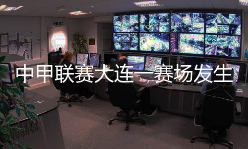 中甲聯賽大連一賽場發生球員暴力事件 中國足協通報