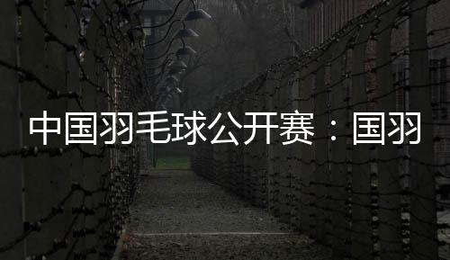中國羽毛球公開賽：國羽闖入五項決賽 女雙提前包攬冠亞軍