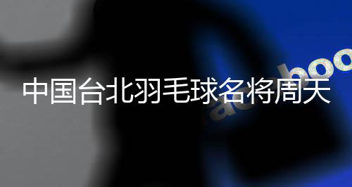 中國臺北羽毛球名將周天成：希望成為鼓舞他人的榜樣