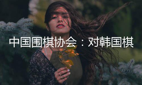 中國圍棋協會：對韓國棋院變更爭議規則舉措表示肯定和歡迎