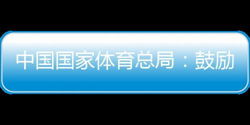 中國國家體育總局：鼓勵各地因地制宜舉辦高水平冰雪賽事