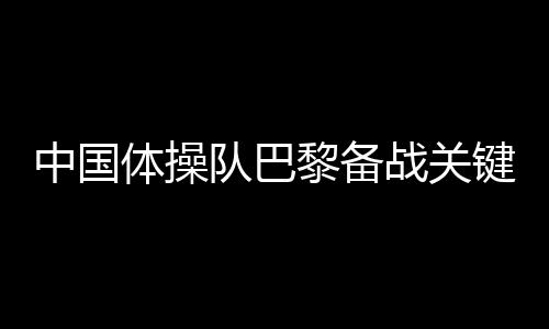 中國體操隊巴黎備戰關鍵詞：自信、血性、行動派