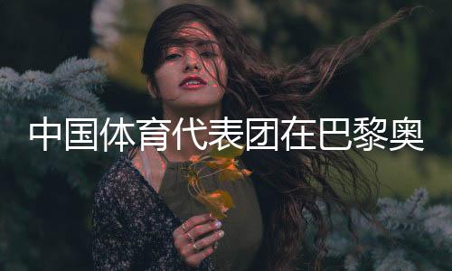 中國體育代表團在巴黎奧運會取得境外參賽最好成績