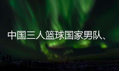 中國三人籃球國家男隊、女隊攜手獲得巴黎奧運會門票