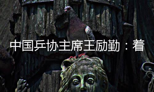 中國(guó)乒協(xié)主席王勵(lì)勤：著眼洛杉磯奧運(yùn)會(huì) 打好多哈世乒賽