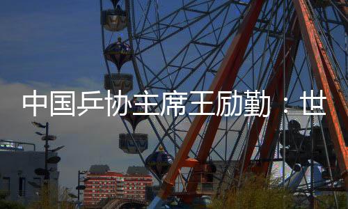 中國(guó)乒協(xié)主席王勵(lì)勤：世乒賽成績(jī)來(lái)之不易 男隊(duì)面臨更大挑戰(zhàn)