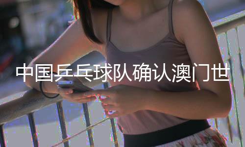 中國乒乓球隊確認澳門世界杯參賽名單 王楚欽、孫穎莎領銜