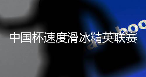 中國杯速度滑冰精英聯賽第四站在長春收官