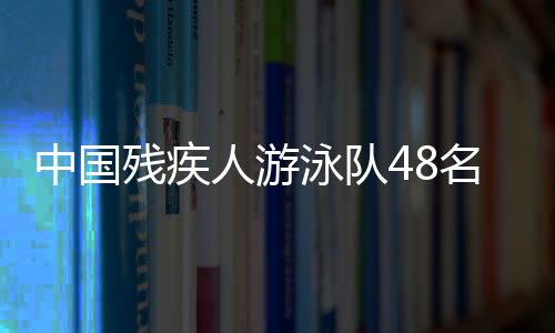中國殘疾人游泳隊48名選手獲巴黎殘奧會參賽席位