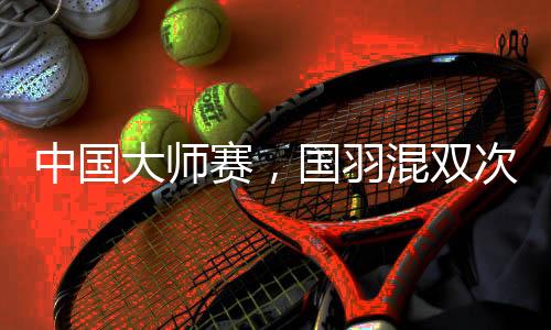 中國大師賽，國羽混雙次次是冠軍，16屆比賽全部奪冠！