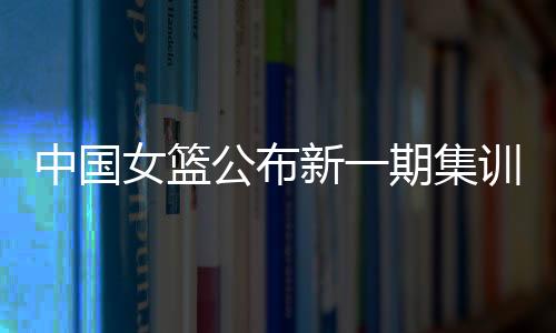 中國女籃公布新一期集訓名單 亞洲杯前將進行6場熱身賽