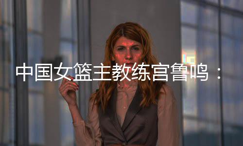 中國女籃主教練宮魯鳴：對標一流強隊 堅持“三全”方針