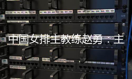 中國女排主教練趙勇：主場作戰壓力和動力并存，但動力更強于壓力