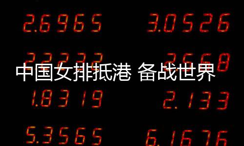 中國女排抵港 備戰世界女排聯賽中國香港站賽事