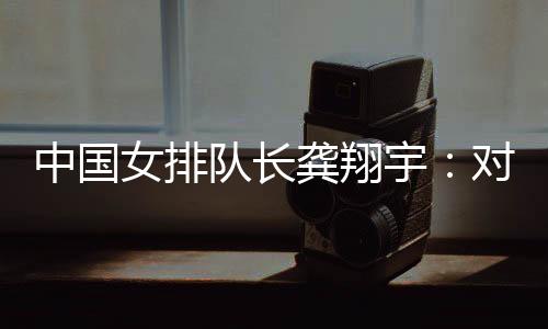 中國女排隊長龔翔宇：對手發揮出色，中國隊有提升空間