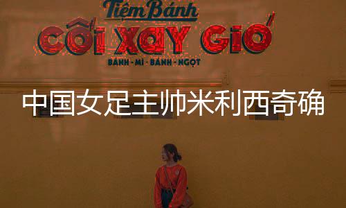 中國女足主帥米利西奇確定離任，足協無需支付違約金