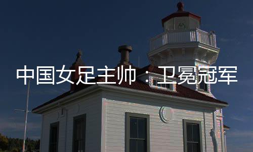 中國女足主帥：衛冕冠軍有壓力，希望讓每個人自豪