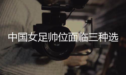 中國女足帥位面臨三種選擇 水慶霞團隊是否留用待定