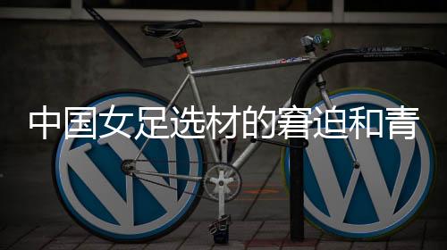 中國女足選材的窘迫和青訓體系的缺失，更值得關注與探究
