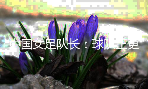 中國女足隊長：球隊正更新換代 亞洲杯半決賽有信心