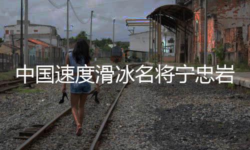 中國(guó)速度滑冰名將寧忠?guī)r：成為旗手激勵(lì)自己爭(zhēng)奪金牌
