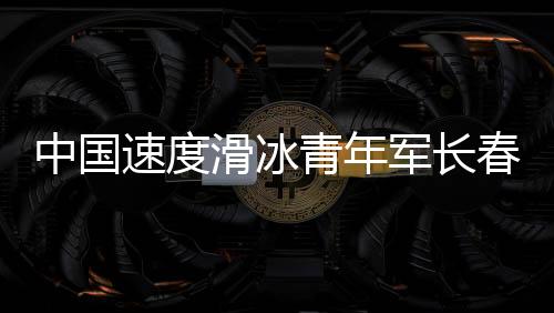 中國速度滑冰青年軍長春展實力 項目發展根基堅實