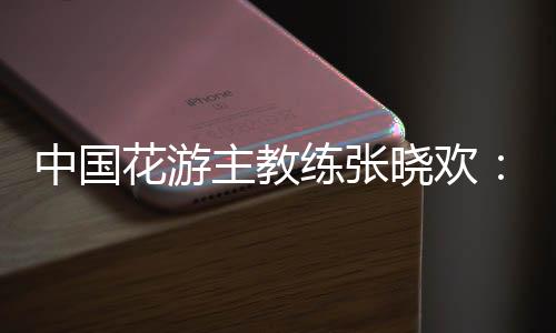 中國花游主教練張曉歡:夢想實現的一刻感覺不真實