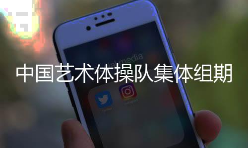 中國藝術體操隊集體組期待在巴黎完美綻放