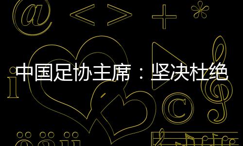 中國足協主席：堅決杜絕假球、默契球和“斷子絕孫腳”