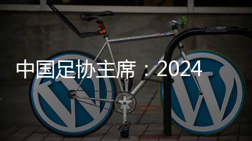 中國足協主席：2024年足球工作重樹信心、重回正軌、重新出發